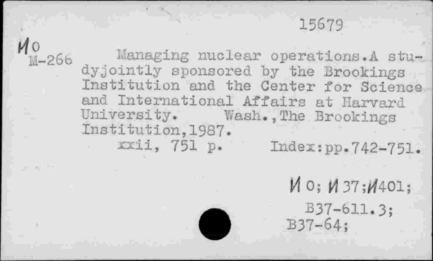 ﻿15679
Managing nuclear opérâtions.A study jointly sponsored by the Brookings Institution and the Center for Science and International Affairs at Harvard University. Wash.,The Brookings Institution,1987.
xxii, 751 p.	Index:pp.742-751.
M 0; M 37;tf401;
B37-611.3;
B37-64;